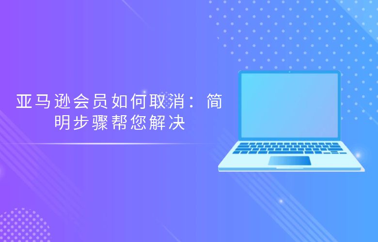 亚马逊会员如何取消:简明步骤帮您解决