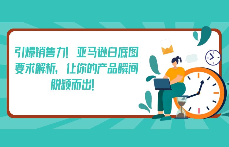 引爆销售力!亚马逊白底图要求解析,让你的产品瞬间脱颖而出!