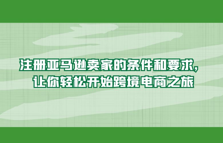 注册亚马逊卖家的条件和要求,让你轻松开始跨境电商之旅