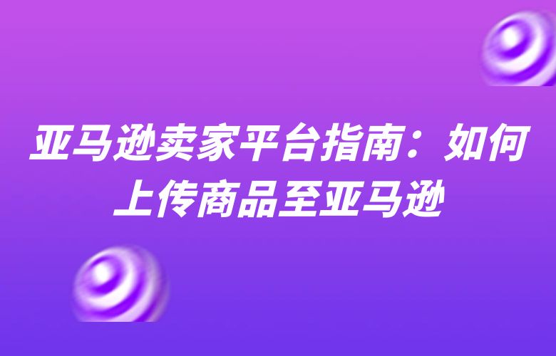 亚马逊卖家平台指南:如何上传商品至亚马逊