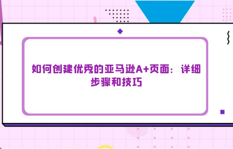 如何创建优秀的亚马逊A+页面:详细步骤和技巧