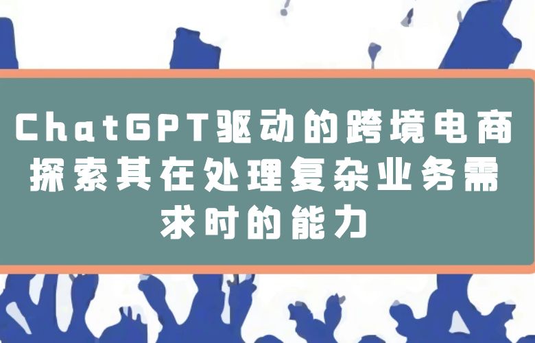 ChatGPT驱动的跨境电商:探索其在处理复杂业务需求时的能力