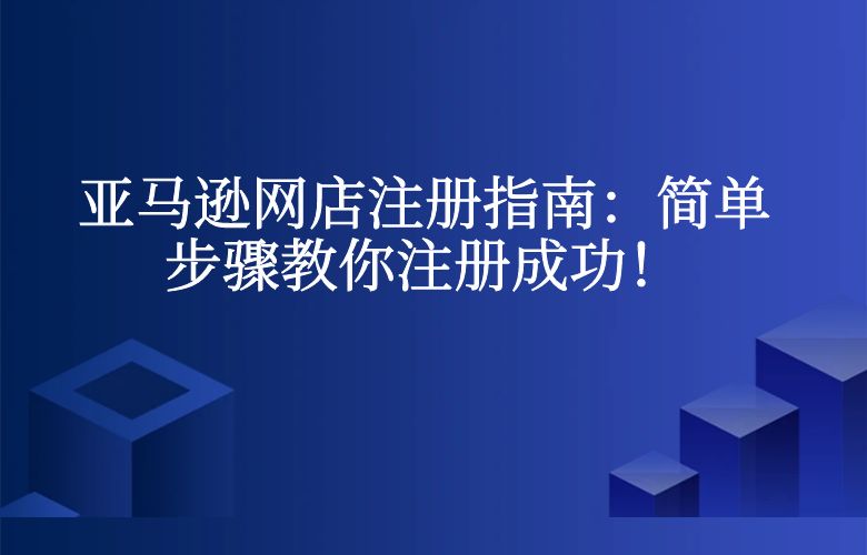 亚马逊网店注册指南：简单步骤教你注册成功！