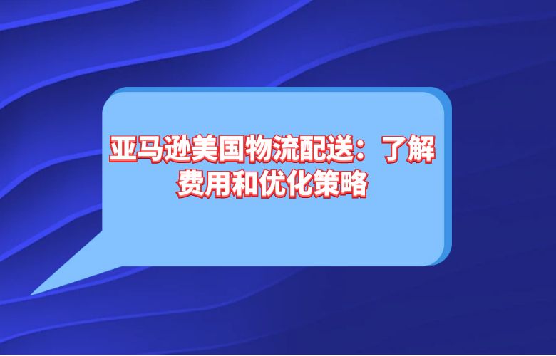 亚马逊美国物流配送:了解费用和优化策略