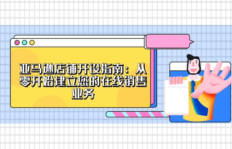 亚马逊店铺开设指南:从零开始建立您的在线销售业务