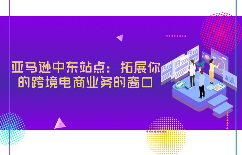 亚马逊中东站点:拓展你的跨境电商业务的窗口