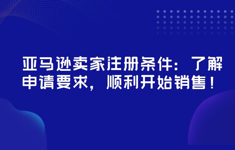 亚马逊卖家注册条件：了解申请要求，顺利开始销售！
