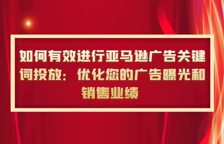 如何有效进行亚马逊广告关键词投放:优化您的广告曝光和销售业绩