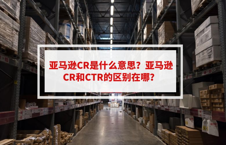 亚马逊CR是什么意思?亚马逊CR和CTR的区别在哪?