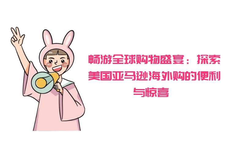 畅游全球购物盛宴:探索美国亚马逊海外购的便利与惊喜