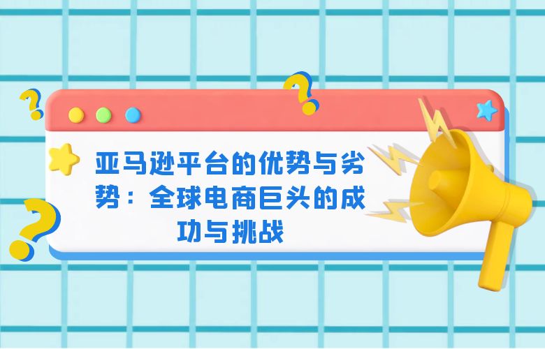 亚马逊平台的优势与劣势:全球电商巨头的成功与挑战