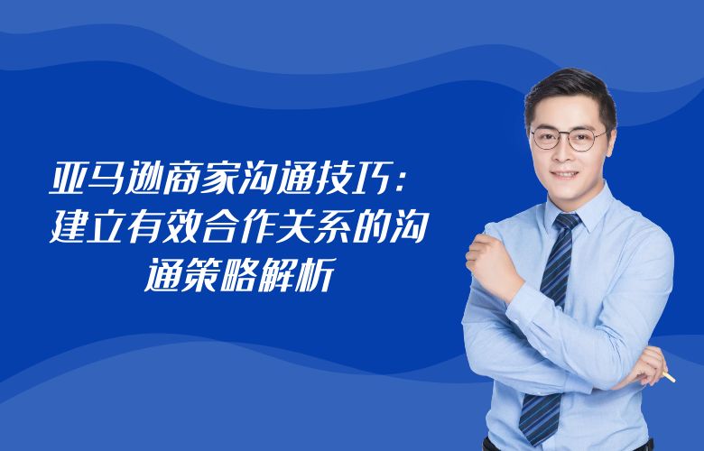 亚马逊商家沟通技巧:建立有效合作关系的沟通策略解析