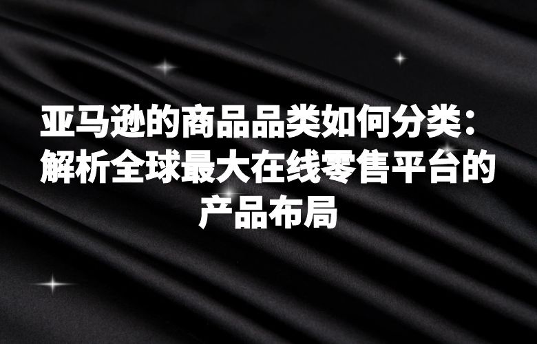 亚马逊的商品品类如何分类:解析全球最大在线零售平台的产品布局